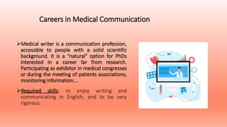Careers in Medical Communication
Medical writer is a communication profession,
accessible to people with a solid scientific
background. It is a "natural" option for PhDs
interested in a career far from research.
Participating as exhibitor in medical congresses
or during the meeting of patients associations,
monitoring information….
Required skills: to enjoy writing and
communicating in English, and to be very
rigorous.
 