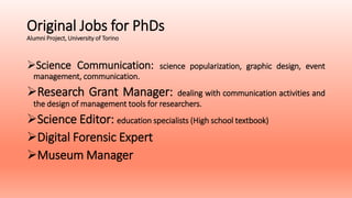 Original Jobs for PhDs
Alumni Project, University of Torino
Science Communication: science popularization, graphic design, event
management, communication.
Research Grant Manager: dealing with communication activities and
the design of management tools for researchers.
Science Editor: education specialists (High school textbook)
Digital Forensic Expert
Museum Manager
 