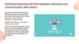 Soft Skills/Interpersonal Skills facilitate interaction and
communication with others.
Soft skills/interpersonal skills are the
skills a person uses to communicate
and interact with others. They include
persuasion, active listening,
delegation, and leadership.
Interpersonal skills are how people
relate to one another.
The term “interpersonal skills” is used
often in business contexts to refer to
the measure of a person's ability to
operate within business organizations
through social communication and
interactions.
 