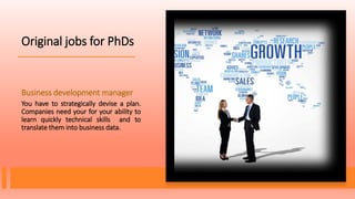 Original jobs for PhDs
Business development manager
You have to strategically devise a plan.
Companies need your for your ability to
learn quickly technical skills and to
translate them into business data.
 
