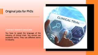 Original jobs for PhDs
Contract research associate
You have to speak the language of the
industry, of clinical trials. You cannot use
academic terms. They use different terms
in industry.
 