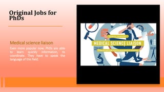 Original Jobs for
PhDs
Medical science liaison
Even more popular now. PhDs are able
to learn quickly information, to
coordinate. They have to speak the
language of this field.
 