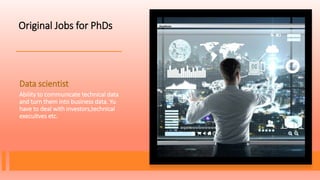 Original Jobs for PhDs
Data scientist
Ability to communicate technical data
and turn them into business data. Yu
have to deal with investors,technical
execuitves etc.
 
