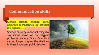 Communication skills
Climate change, medical care,
advanced technologies like artificial
intelligence…..
Science has very important things to
say about some of the biggest
problems society faces. Scientists
can no longer stay on the sidelines
in these important public debates.
 