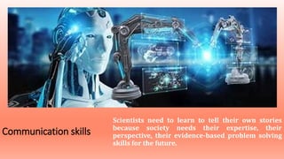 Communication skills
Scientists need to learn to tell their own stories
because society needs their expertise, their
perspective, their evidence-based problem solving
skills for the future.
 