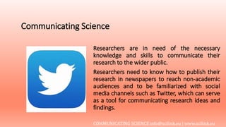 Communicating Science
Researchers are in need of the necessary
knowledge and skills to communicate their
research to the wider public.
Researchers need to know how to publish their
research in newspapers to reach non-academic
audiences and to be familiarized with social
media channels such as Twitter, which can serve
as a tool for communicating research ideas and
findings.
COMMUNICATING SCIENCE info@scilink.eu | www.scilink.eu
 