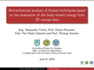 Biomechanical analysis of Karate techniques based
on the evaluation of the body kinetic energy from
                 3D mocap data

       Eng. Alessandro Timmi, Prof. Ettore Pennestr`  ı,
    Prof. Pier Paolo Valentini and Prof. Pierluigi Aschieri




                      University of Rome Tor Vergata,
                      Dept. of Industrial Engineering,
          in collaboration with the Italian National Karate Team


                                   June 9, 2012


       Timmi, Pennestr` Valentini, Aschieri
                      ı,                      Virtual Sensei
 