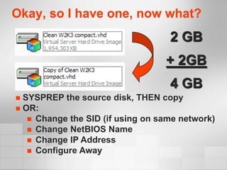 Okay, so I have one, now what?
                                   2 GB
                                  + 2GB
                                   4 GB
 SYSPREP the source disk, THEN copy
 OR:
    Change the SID (if using on same network)
    Change NetBIOS Name
    Change IP Address
    Configure Away
 