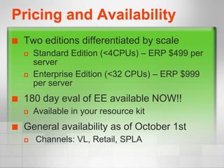 Pricing and Availability
   Two editions differentiated by scale
       Standard Edition (<4CPUs) – ERP $499 per
        server
       Enterprise Edition (<32 CPUs) – ERP $999
        per server
   180 day eval of EE available NOW!!
       Available in your resource kit
   General availability as of October 1st
       Channels: VL, Retail, SPLA
 