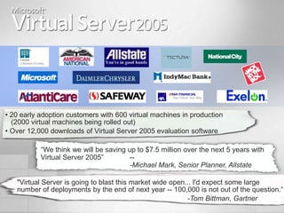 • 20 early adoption customers with 600 virtual machines in production
  (2000 virtual machines being rolled out)
• Over 12,000 downloads of Virtual Server 2005 evaluation software

           “We think we will be saving up to $7.5 million over the next 5 years with
           Virtual Server 2005”         --
                                        -Michael Mark, Senior Planner, Allstate

   "Virtual Server is going to blast this market wide open... I'd expect some large
   number of deployments by the end of next year -- 100,000 is not out of the question.“
                                                           -Tom Bittman, Gartner
 