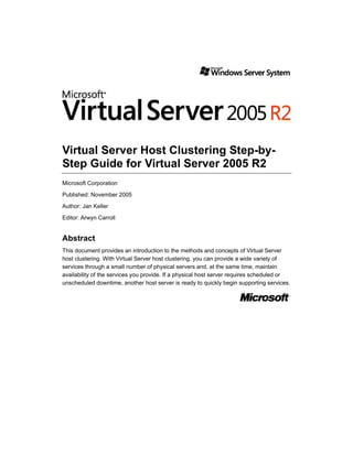Virtual Server Host Clustering Step-by-
Step Guide for Virtual Server 2005 R2
Microsoft Corporation

Published: November 2005
Author: Jan Keller
Editor: Arwyn Carroll


Abstract
This document provides an introduction to the methods and concepts of Virtual Server
host clustering. With Virtual Server host clustering, you can provide a wide variety of
services through a small number of physical servers and, at the same time, maintain
availability of the services you provide. If a physical host server requires scheduled or
unscheduled downtime, another host server is ready to quickly begin supporting services.
 