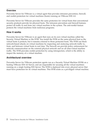 Overview
Proventia Server for VMware is a virtual agent that provides intrusion prevention, firewall,
and rootkit protection for virtual machines (hosts) running on VMware ESX 4.0.

Proventia Server for VMware provides the same protection for virtual hosts that conventional
security products provide for physical hosts. The intrusion prevention and firewall features
protect all traffic to and from any virtual machine in the system. The anti-rootkit feature
protects the virtual machines from malicious programs.

How it works

Proventia Server for VMware is an agent that runs on its own virtual machine called the
Security Virtual Machine or the SVM. You install the SVM on the same physical host as the
virtual hosts it protects, but it remains external to those protected hosts. The SVM can block
network-based attacks on virtual machines by inspecting and analyzing network traffic to,
from, and between virtual hosts in real time. The firewall can provide policy enforcement for
network communication on the external physical network and on all inter-virtual machine
traffic. The SVM provides rootkit protection by using introspection, which is the ability to
inspect the memory of a virtual machine.

Architectural overview

Proventia Server for VMware protection agents run as a Security Virtual Machine (SVM) on a
hosting VMware ESX 4.0 Server, and are responsible for securing all the virtual machines
running on a single hosting ESX Server. The SVM is deployed into every physical server that
must have protection for its virtual machines. This SVM exists as a privileged virtual machine.




2   Virtual Server Security for VMware: Installation Guide
 