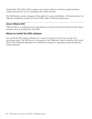 Virtual Filter (DV Filter) API to capture and analyze traffic to and from virtual machines
without the need for you to reconfigure the virtual network.

The SiteProtector system manages all the agents in a given installation. A Proventia Server for
VMware installation consists of all the SVMs within a VMware deployment.


About VMware ESX
VMware ESX is an enterprise-level virtualization tool that runs both the SVM and the virtual
machines that are protected by the SVM.

Where to install the ESX software

You install the ESX software directly on a server; it does not need to run on top of an
operating system. The ESX Server is managed by the VMkernel, which is based on the Linux®
kernel. The VMkernel eliminates the overhead of running an operating system beneath the
virtual machines.




4   Virtual Server Security for VMware: Installation Guide
 