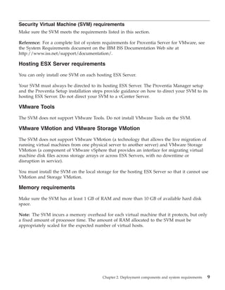 Security Virtual Machine (SVM) requirements
Make sure the SVM meets the requirements listed in this section.

Reference: For a complete list of system requirements for Proventia Server for VMware, see
the System Requirements document on the IBM ISS Documentation Web site at
http://www.iss.net/support/documentation/.

Hosting ESX Server requirements

You can only install one SVM on each hosting ESX Server.

Your SVM must always be directed to its hosting ESX Server. The Proventia Manager setup
and the Proventia Setup installation steps provide guidance on how to direct your SVM to its
hosting ESX Server. Do not direct your SVM to a vCenter Server.

VMware Tools

The SVM does not support VMware Tools. Do not install VMware Tools on the SVM.

VMware VMotion and VMware Storage VMotion

The SVM does not support VMware VMotion (a technology that allows the live migration of
running virtual machines from one physical server to another server) and VMware Storage
VMotion (a component of VMware vSphere that provides an interface for migrating virtual
machine disk files across storage arrays or across ESX Servers, with no downtime or
disruption in service).

You must install the SVM on the local storage for the hosting ESX Server so that it cannot use
VMotion and Storage VMotion.

Memory requirements

Make sure the SVM has at least 1 GB of RAM and more than 10 GB of available hard disk
space.

Note: The SVM incurs a memory overhead for each virtual machine that it protects, but only
a fixed amount of processor time. The amount of RAM allocated to the SVM must be
appropriately scaled for the expected number of virtual hosts.




                                         Chapter 2. Deployment components and system requirements   9
 