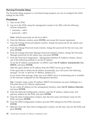 Running Proventia Setup
The Proventia Setup program is a text-based setup program you use to configure the initial
settings for the SVM.

Procedure
 1. Turn on the SVM.
 2. Log on to the SVM, using the management console or by SSH, with the following
    account credentials:
    v username = admin
    v password = admin

    Note: Default passwords are all set to admin.
 3. From the Welcome window, press ENTER, and accept the License Agreement.
 4. From the Change Password (admin) window, change the password for the admin user,
    and press ENTER.
 5. From the Change Password (root) window, change the password for the root user, and
    press ENTER.
 6. From the Change Proventia Manager Password (admin) window, change the Proventia
    Manager password for the admin user, and press ENTER.
 7. From the Network Configuration - Management Interface IP Address window, choose
    one of the following methods to set the IP address:
    To set the IP address automatically via DHCP, select Set IP Address Automatically (via
    DHCP), and press ENTER.
      After the agent obtains an IP address from the DHCP server, go to Step 9.
      If the agent fails to obtain the IP address dynamically, you will receive the following
      message: Failed in getting IP Address dynamically.
      If you receive this message, make sure your DHCP server is functioning and is available
      on the network configured for the Management Interface.

      Tip: Consider using a static IP address. DHCP environments can pose challenges to a
      Proventia Server for VMware deployment.
      To set a static IP address for the management interface, select Set IP Address Statically,
      and press ENTER.
 8.   From the Network Configuration window, type the IP address, subnet mask, and
      gateway address for the SVM, and press ENTER.
 9.   From the Host Configuration window, type the host name and domain name for the
      SVM, and press ENTER.
10.   From the DNS Configuration window, provide DNS settings for the SVM, and press
      ENTER.
11.   Optional: From the Time Zone Configuration window, set the time zone for the SVM, and
      press ENTER.

14    Virtual Server Security for VMware: Installation Guide
 
