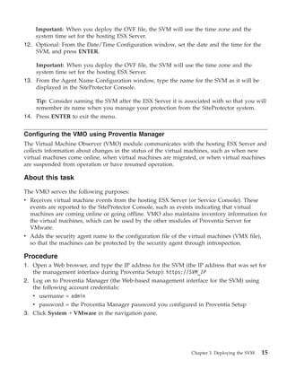 Important: When you deploy the OVF file, the SVM will use the time zone and the
    system time set for the hosting ESX Server.
12. Optional: From the Date/Time Configuration window, set the date and the time for the
    SVM, and press ENTER.

    Important: When you deploy the OVF file, the SVM will use the time zone and the
    system time set for the hosting ESX Server.
13. From the Agent Name Configuration window, type the name for the SVM as it will be
    displayed in the SiteProtector Console.

    Tip: Consider naming the SVM after the ESX Server it is associated with so that you will
    remember its name when you manage your protection from the SiteProtector system.
14. Press ENTER to exit the menu.


Configuring the VMO using Proventia Manager
The Virtual Machine Observer (VMO) module communicates with the hosting ESX Server and
collects information about changes in the status of the virtual machines, such as when new
virtual machines come online, when virtual machines are migrated, or when virtual machines
are suspended from operation or have resumed operation.

About this task

The VMO serves the following purposes:
v Receives virtual machine events from the hosting ESX Server (or Service Console). These
  events are reported to the SiteProtector Console, such as events indicating that virtual
  machines are coming online or going offline. VMO also maintains inventory information for
  the virtual machines, which can be used by the other modules of Proventia Server for
  VMware.
v Adds the security agent name to the configuration file of the virtual machines (VMX file),
  so that the machines can be protected by the security agent through introspection.

Procedure
1. Open a Web browser, and type the IP address for the SVM (the IP address that was set for
   the management interface during Proventia Setup): https://SVM_IP
2. Log on to Proventia Manager (the Web-based management interface for the SVM) using
   the following account credentials:
   v username = admin
   v password = the Proventia Manager password you configured in Proventia Setup
3. Click System → VMware in the navigation pane.




                                                                Chapter 3. Deploying the SVM   15
 