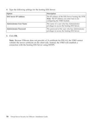 4. Type the following settings for the hosting ESX Server:

Option                                                    Description
ESX Server IP Address                                     The IP address of the ESX Server hosting the SVM.
                                                          Note: The IP address you enter here is for
                                                          configuring the VMO module.
Administrator User Name                                   The name of a user who has Administrator
                                                          privileges to access the hosting ESX Server.
Administrator Password                                    The password of the user who has Administrator
                                                          privileges to access the hosting ESX Server.

5. Click OK.

     Note: Because VMware does not provide a CA certificate for ESX 4.0, the VMO cannot
     validate the server certificate on the client side. Instead, the VMO will establish a
     connection with the hosting ESX Server using HTTPS.




16    Virtual Server Security for VMware: Installation Guide
 