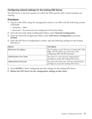 Configuring network settings for the hosting ESX Server
The ESX Server is the host machine on which the SVM and the other virtual machines are
running.

Procedure
1. Log on to the SVM, using the management console or by SSH, with the following account
   credentials:
   v username = admin
   v password = the password you configured in Proventia Setup
2. From the Proventia Setup Configuration Menu, select Network Configuration.
3. From the Network Configuration Menu, select ESX Server Configuration, and press
   ENTER.
4. From the ESX Server Configuration window, type the following settings for the hosting
   ESX Server:

Option                                        Description
ESX Server IP Address                         The IP address of the ESX Server hosting the SVM.
                                              Note: The IP address you enter here is for
                                              configuring ARK and IPS protection.
Administrator User Name                       The name of a user who has Administrator
                                              privileges to access the hosting ESX Server.
Administrator Password                        The password of the user who has Administrator
                                              privileges to access the hosting ESX Server.

5. Press ENTER to finish configuring network settings for the hosting ESX Server.
6. Reboot the ESX Server for the configuration settings to take effect.




                                                                 Chapter 3. Deploying the SVM   17
 