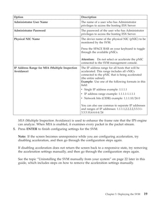 Option                                          Description
Administrator User Name                         The name of a user who has Administrator
                                                privileges to access the hosting ESX Server
Administrator Password                          The password of the user who has Administrator
                                                privileges to access the hosting ESX Server.
Physical NIC Name                               The device name of the physical NIC (pNIC) to be
                                                monitored by the SVM.

                                                Press the SPACE BAR on your keyboard to toggle
                                                through the available pNICs.

                                                Attention: Do not select or accelerate the pNIC
                                                connected to the SVM management console.
IP Address Range for MIA (Multiple Inspection   The IP address range for all hosts that will be
Avoidance)                                      accelerated. This range includes all vNICs
                                                connected to the pNIC that is being accelerated
                                                (the entire subnet).
                                                Example: Use one of the following formats in this
                                                field:
                                                v Single IP address example: 1.1.1.1
                                                v IP address range example: 1.1.1.1-1.1.1.1
                                                v Network bits (CIDR) example: 1.1.1.10/24 0

                                                You can also use commas to separate IP addresses
                                                and ranges of IP addresses: 1.1.1.1,2.2.2.2,3.3.3.1-
                                                3.3.3.10,4.4.4.4/24

   MIA (Multiple Inspection Avoidance) is used to enhance the frame rate that the IPS engine
   can analyze. When MIA is enabled, it examines every packet in the packet stream.
5. Press ENTER to finish configuring settings for the SVM.

   Note: If the screen becomes unresponsive while you are configuring acceleration, try
   disabling acceleration, and then go through the configuration steps again.

   If disabling acceleration does not return the screen back to a responsive state, try removing
   the acceleration settings manually, and then go through the configuration steps again.

   See the topic “Uninstalling the SVM manually from your system” on page 22 later in this
   guide, which includes steps on how to remove the acceleration settings manually.




                                                                   Chapter 3. Deploying the SVM   19
 