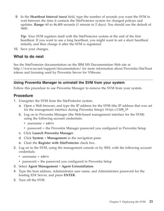 9. In the Heartbeat Interval (secs) field, type the number of seconds you want the SVM to
    wait between the time it contacts the SiteProtector system for changed policies and
    updates. Range: 60 to 86,400 seconds (1 minute to 2 days). You should use the default of
    3600.

    Tip: Your SVM registers itself with the SiteProtector system at the end of the first
    heartbeat. If you want to use a long heartbeat, you might want to set a short heartbeat
    initially, and then change it after the SVM is registered.
10. Save your changes.

What to do next

See the SiteProtector documentation on the IBM ISS Documentation Web site at
http://www.iss.net/support/documentation/ for more information about Proventia OneTrust
tokens and licensing used by Proventia Server for VMware.


Using Proventia Manager to uninstall the SVM from your system
Follow this procedure to use Proventia Manager to remove the SVM from your system.

Procedure
1. Unregister the SVM from the SiteProtector system.
   a. Open a Web browser, and type the IP address for the SVM (the IP address that was set
      for the management interface during Proventia Setup): https://SVM_IP
   b. Log on to Proventia Manager (the Web-based management interface for the SVM)
      using the following account credentials:
      v username = admin
      v password = the Proventia Manager password you configured in Proventia Setup
   c. Click Launch Proventia Manager.
   d. Click System → Management in the navigation pane.
   e. Clear the Register with SiteProtector check box.
2. Log on to the SVM, using the management console or by SSH, with the following account
   credentials:
   v username = admin
   v password = the password you configured in Proventia Setup
3. Select Agent Management → Agent Uninstallation.
4. Type the host address, Administrator user name, and Administrator password for the
   hosting ESX Server, and press ENTER.
5. Turn off the SVM.




                                                                Chapter 3. Deploying the SVM   21
 