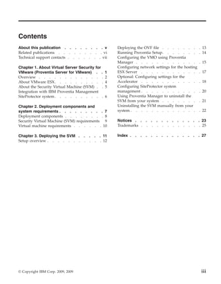 Contents
About this publication . . . . . . . . v           Deploying the OVF file . . . . . . .                      . 13
Related publications . . . . . . . . . vi          Running Proventia Setup. . . . . . .                      . 14
Technical support contacts . . . . . . . vii       Configuring the VMO using Proventia
                                                   Manager . . . . . . . . . . . .                           . 15
Chapter 1. About Virtual Server Security for       Configuring network settings for the hosting
VMware (Proventia Server for VMware) . .       1   ESX Server . . . . . . . . . . .                          . 17
Overview . . . . . . . . . . . . .             2   Optional: Configuring settings for the
About VMware ESX. . . . . . . . . .            4   Accelerator . . . . . . . . . . .                         . 18
About the Security Virtual Machine (SVM) . .   5   Configuring SiteProtector system
Integration with IBM Proventia Management          management . . . . . . . . . . .                          . 20
SiteProtector system . . . . . . . . . .       6   Using Proventia Manager to uninstall the
                                                   SVM from your system . . . . . . .                        . 21
Chapter 2. Deployment components and               Uninstalling the SVM manually from your
system requirements . . . . . . . . . 7            system . . . . . . . . . . . . .                          . 22
Deployment components . . . . . . . . 8
Security Virtual Machine (SVM) requirements 9      Notices . . . . . . . . . . . . . 23
Virtual machine requirements . . . . . . 10        Trademarks . . . . . . . . . . . . 25

Chapter 3. Deploying the SVM . . . . . 11          Index .   .   .   .   .   .   .   .   .   .   .   .   .   . 27
Setup overview . . . . . . . . . . . 12




© Copyright IBM Corp. 2009, 2009                                                                              iii
 