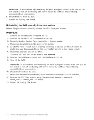 Important: To avoid errors with removing the SVM from your system, make sure you do
      not restart or turn off the hosting ESX Server before the SVM has finished being
      uninstalled from your system.
6. Delete the SVM from the disk.
7. Reboot the hosting ESX Server.


Uninstalling the SVM manually from your system
Follow this procedure to manually remove the SVM from your system.

Procedure
 1. Remove the file /etc/crm/issengine.policy.
 2. Remove the file /etc/crm/issaccelerator.policy.
 3. From the Services Control Panel, restart the issDaemon service.
 4. Disconnect the pNIC from ibm-accelerator-switch.
 5. Locate the virtual switch that is currently connected to eth4 on the SVM. Connect the
    pNIC (that you disconnected from ibm-accelerator-switch) to this virtual switch.
 6.    Disconnect eth3 and eth4 on the SVM.
 7.    Associate eth3 and eth4 on the SVM to VM Network.
 8.    Remove ibm-accelerator-group and ibm-accelerator-switch.
 9.    Turn off the SVM.

    Important: To avoid errors with removing the SVM from your system, make sure you do
    not restart or turn off the hosting ESX Server before the SVM has finished being
    uninstalled from your system.
10. Delete the SVM from the disk.
11. Delete the ibm-vmwarenetwork-switch and ibm-vmwareintrospect-switch switches.
12. Remove the DV Filter module using this command: esxupdate remove -b
    cross_ibm-iss-vmkmod_400.1.0-164009
13. Restart the hosting ESX Server.




22     Virtual Server Security for VMware: Installation Guide
 