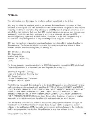 Notices
This information was developed for products and services offered in the U.S.A.

IBM may not offer the products, services, or features discussed in this document in other
countries. Consult your local IBM representative for information on the products and services
currently available in your area. Any reference to an IBM product, program, or service is not
intended to state or imply that only that IBM product, program, or service may be used. Any
functionally equivalent product, program, or service that does not infringe any IBM
intellectual property right may be used instead. However, it is the user’s responsibility to
evaluate and verify the operation of any non-IBM product, program, or service.

IBM may have patents or pending patent applications covering subject matter described in
this document. The furnishing of this document does not grant you any license to these
patents. You can send license inquiries, in writing, to:

IBM Director of Licensing
IBM Corporation
North Castle Drive
Armonk, NY 10504-1785
U.S.A.

For license inquiries regarding double-byte (DBCS) information, contact the IBM Intellectual
Property Department in your country or send inquiries, in writing, to:

Intellectual Property Licensing
Legal and Intellectual Property Law
IBM Japan Ltd.
1623-14, Shimotsuruma, Yamato-shi
Kanagawa 242-8502 Japan

The following paragraph does not apply to the United Kingdom or any other country where
such provisions are inconsistent with local law: INTERNATIONAL BUSINESS MACHINES
CORPORATION PROVIDES THIS PUBLICATION ″AS IS″ WITHOUT WARRANTY OF ANY
KIND, EITHER EXPRESS OR IMPLIED, INCLUDING, BUT NOT LIMITED TO, THE
IMPLIED WARRANTIES OF NON-INFRINGEMENT, MERCHANTABILITY OR FITNESS
FOR A PARTICULAR PURPOSE. Some states do not allow disclaimer of express or implied
warranties in certain transactions, therefore, this statement may not apply to you.

This information could include technical inaccuracies or typographical errors. Changes are
periodically made to the information herein; these changes will be incorporated in new
editions of the publication. IBM may make improvements and/or changes in the product(s)
and/or the program(s) described in this publication at any time without notice.

© Copyright IBM Corp. 2009, 2009                                                               23
 