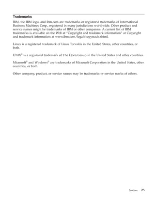 Trademarks
IBM, the IBM logo, and ibm.com are trademarks or registered trademarks of International
Business Machines Corp., registered in many jurisdictions worldwide. Other product and
service names might be trademarks of IBM or other companies. A current list of IBM
trademarks is available on the Web at “Copyright and trademark information” at Copyright
and trademark information at www.ibm.com/legal/copytrade.shtml.

Linux is a registered trademark of Linus Torvalds in the United States, other countries, or
both.

UNIX® is a registered trademark of The Open Group in the United States and other countries.

Microsoft® and Windows® are trademarks of Microsoft Corporation in the United States, other
countries, or both.

Other company, product, or service names may be trademarks or service marks of others.




                                                                                    Notices   25
 