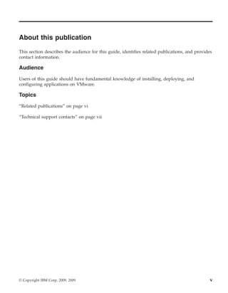 About this publication
This section describes the audience for this guide, identifies related publications, and provides
contact information.

Audience

Users of this guide should have fundamental knowledge of installing, deploying, and
configuring applications on VMware.

Topics

“Related publications” on page vi

“Technical support contacts” on page vii




© Copyright IBM Corp. 2009, 2009                                                                v
 