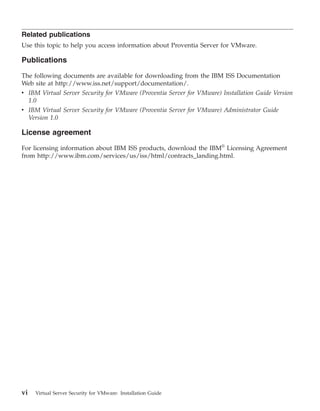 Related publications
Use this topic to help you access information about Proventia Server for VMware.

Publications

The following documents are available for downloading from the IBM ISS Documentation
Web site at http://www.iss.net/support/documentation/.
v IBM Virtual Server Security for VMware (Proventia Server for VMware) Installation Guide Version
  1.0
v IBM Virtual Server Security for VMware (Proventia Server for VMware) Administrator Guide
  Version 1.0

License agreement

For licensing information about IBM ISS products, download the IBM® Licensing Agreement
from http://www.ibm.com/services/us/iss/html/contracts_landing.html.




vi   Virtual Server Security for VMware: Installation Guide
 