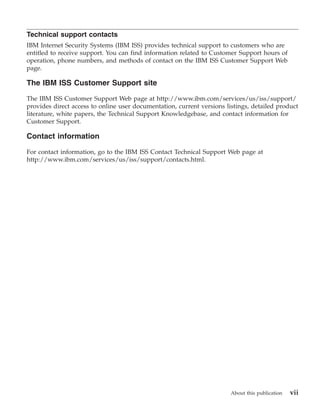 Technical support contacts
IBM Internet Security Systems (IBM ISS) provides technical support to customers who are
entitled to receive support. You can find information related to Customer Support hours of
operation, phone numbers, and methods of contact on the IBM ISS Customer Support Web
page.

The IBM ISS Customer Support site

The IBM ISS Customer Support Web page at http://www.ibm.com/services/us/iss/support/
provides direct access to online user documentation, current versions listings, detailed product
literature, white papers, the Technical Support Knowledgebase, and contact information for
Customer Support.

Contact information

For contact information, go to the IBM ISS Contact Technical Support Web page at
http://www.ibm.com/services/us/iss/support/contacts.html.




                                                                        About this publication   vii
 
