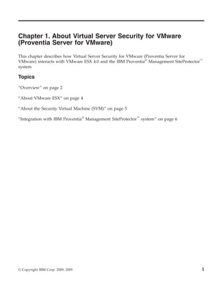 Chapter 1. About Virtual Server Security for VMware
(Proventia Server for VMware)
This chapter describes how Virtual Server Security for VMware (Proventia Server for
VMware) interacts with VMware ESX 4.0 and the IBM Proventia® Management SiteProtector™
system

Topics

“Overview” on page 2

“About VMware ESX” on page 4

“About the Security Virtual Machine (SVM)” on page 5

“Integration with IBM Proventia® Management SiteProtector™ system” on page 6




© Copyright IBM Corp. 2009, 2009                                                     1
 