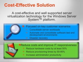 Cost-Effective Solution Focused on key customer scenarios Consolidate server workloads Automate and consolidate software test and development environments  Disaster recovery A cost-effective and well supported server virtualization technology for the Windows Server System™ platform. Reduce costs and improve IT responsiveness Reduce hardware costs by at least 50% Reduce provisioning times by 50-95% Increase administrator productivity 