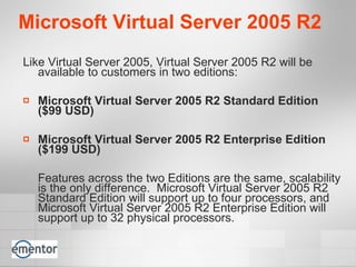 Microsoft Virtual Server 2005 R2 Like Virtual Server 2005, Virtual Server 2005 R2 will be available to customers in two editions:  Microsoft Virtual Server 2005 R2 Standard Edition  ($99 USD) Microsoft Virtual Server 2005 R2 Enterprise Edition ($199 USD) Features across the two Editions are the same, scalability is the only difference.  Microsoft Virtual Server 2005 R2 Standard Edition will support up to four processors, and Microsoft Virtual Server 2005 R2 Enterprise Edition will support up to 32 physical processors. 