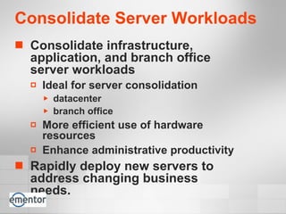 Consolidate Server Workloads Consolidate infrastructure, application, and branch office server workloads   Ideal for server consolidation  datacenter branch office More efficient use of hardware resources Enhance administrative productivity Rapidly deploy new servers to address changing business needs. 