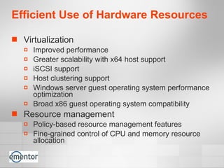 Efficient Use of Hardware Resources Virtualization Improved performance  Greater scalability with x64 host support iSCSI support Host clustering support Windows server guest operating system performance optimization  Broad x86 guest operating system compatibility  Resource management Policy-based resource management features Fine-grained control of CPU and memory resource allocation 