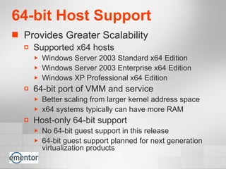64-bit Host Support Provides Greater Scalability Supported x64 hosts Windows Server 2003 Standard x64 Edition Windows Server 2003 Enterprise x64 Edition  Windows XP Professional x64 Edition 64-bit port of VMM and service Better scaling from larger kernel address space x64 systems typically can have more RAM Host-only 64-bit support No 64-bit guest support in this release 64-bit guest support planned for next generation virtualization products 