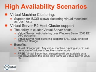 High Availability Scenarios Virtual Machine Clustering:  Support for iSCSI allows clustering virtual machines across hosts Virtual Server R2 Host Cluster support The ability to cluster Virtual Server hosts. Virtual Server host clustering uses Windows Server 2003 EE/DTC clustering Virtual Server host clustering supports SAN, iSCSI or direct attached storage Benefits: Guest OS agnostic. Any virtual machine running any OS can be moved or failover to another cluster node FREE. Virtual Server host clustering will be available as a free download in the same time frame as Virtual Server 2005 R2 