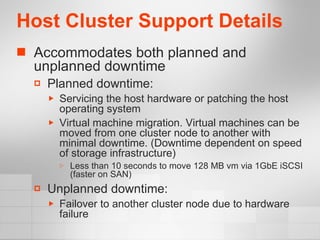 Host Cluster Support Details Accommodates both planned and unplanned downtime Planned downtime: Servicing the host hardware or patching the host operating system Virtual machine migration. Virtual machines can be moved from one cluster node to another with minimal downtime. (Downtime dependent on speed of storage infrastructure) Less than 10 seconds to move 128 MB vm via 1GbE iSCSI (faster on SAN) Unplanned downtime: Failover to another cluster node due to hardware failure 