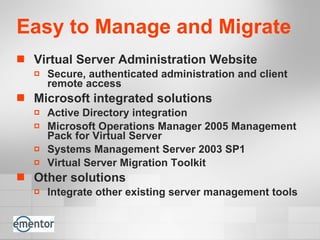 Easy to Manage and Migrate Virtual Server Administration Website  Secure, authenticated administration and client remote access Microsoft integrated solutions Active Directory integration  Microsoft Operations Manager 2005 Management Pack for Virtual Server Systems Management Server 2003 SP1 Virtual Server Migration Toolkit Other solutions Integrate other existing server management tools 