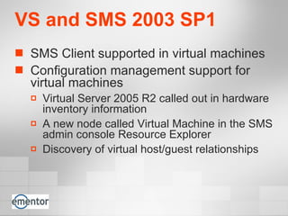 VS and SMS 2003 SP1 SMS Client supported in virtual machines Configuration management support for virtual machines Virtual Server 2005 R2 called out in hardware inventory information  A new node called Virtual Machine in the SMS admin console Resource Explorer  Discovery of virtual host/guest relationships   