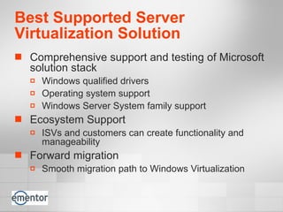 Best Supported Server Virtualization Solution Comprehensive support and testing of Microsoft solution stack Windows qualified drivers Operating system support Windows Server System family support Ecosystem Support  ISVs and customers can create functionality and manageability Forward migration Smooth migration path to Windows Virtualization  