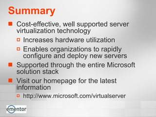 Summary Cost-effective, well supported server virtualization technology Increases hardware utilization Enables organizations to rapidly configure and deploy new servers Supported through the entire Microsoft solution stack Visit our homepage for the latest information http://www.microsoft.com/virtualserver 
