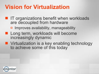 Vision for Virtualization   IT organizations benefit when workloads are decoupled from hardware Improves availability, manageability Long term, workloads will become increasingly dynamic Virtualization is a key enabling technology to achieve some of this today 