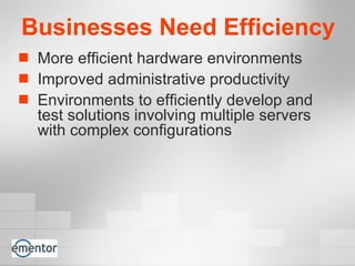 Businesses Need Efficiency More efficient hardware environments Improved administrative productivity Environments to efficiently develop and test solutions involving multiple servers with complex configurations  