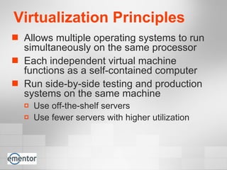 Virtualization Principles Allows multiple operating systems to run simultaneously on the same processor Each independent virtual machine functions as a self-contained computer Run side-by-side testing and production systems on the same machine Use off-the-shelf servers Use fewer servers with higher utilization 