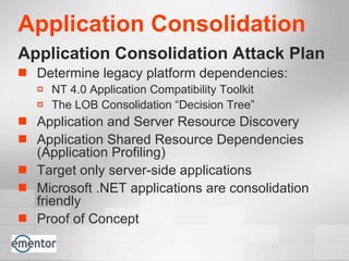 Application Consolidation  Application Consolidation Attack Plan Determine legacy platform dependencies:  NT 4.0 Application Compatibility Toolkit The LOB Consolidation “Decision Tree” Application and Server Resource Discovery Application Shared Resource Dependencies (Application Profiling) Target only server-side applications Microsoft .NET applications are consolidation friendly Proof of Concept 