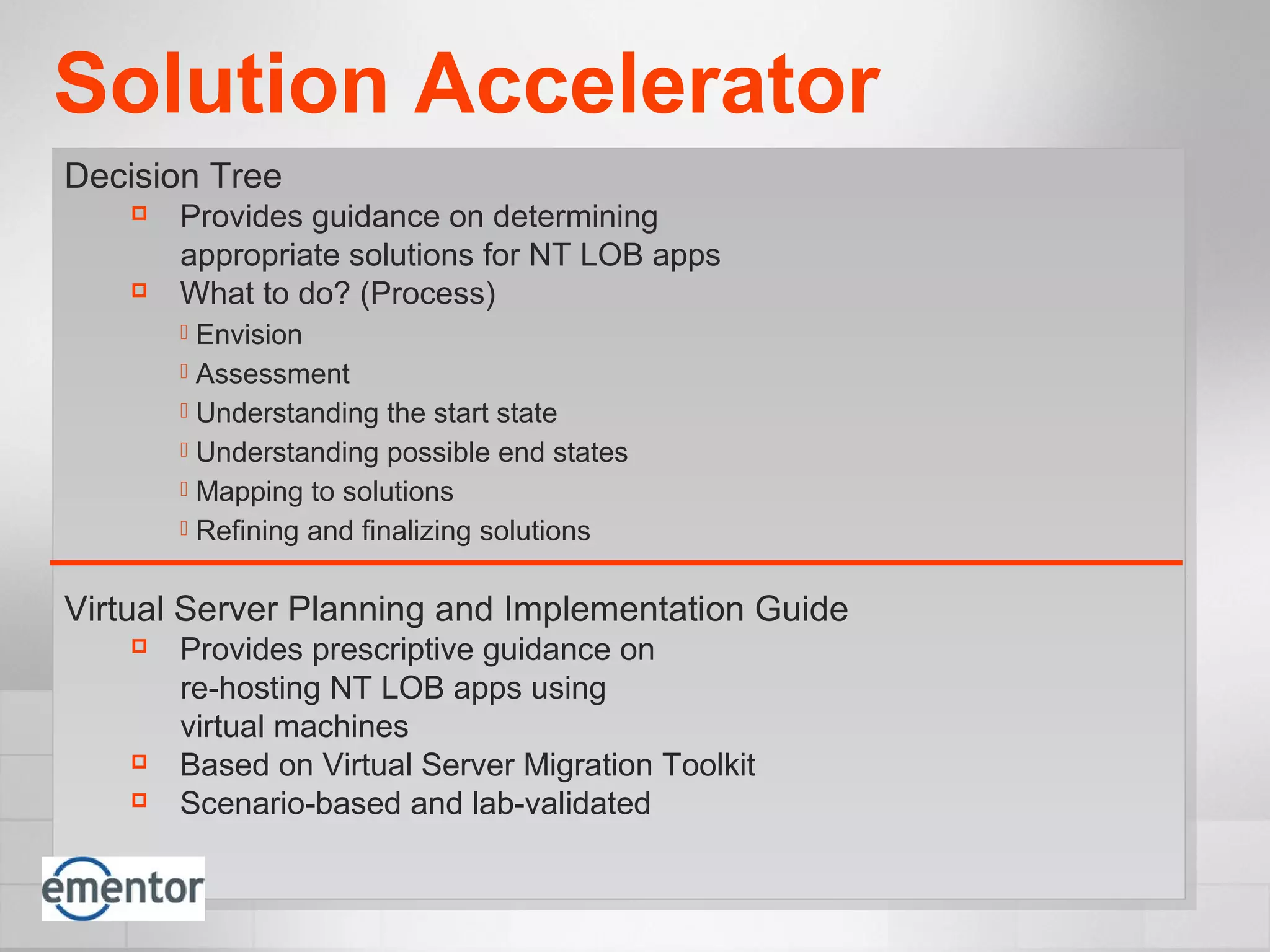 Solution Accelerator
Decision Tree
 Provides guidance on determining
appropriate solutions for NT LOB apps
 What to do? (Process)
 Envision
 Assessment
 Understanding the start state
 Understanding possible end states
 Mapping to solutions
 Refining and finalizing solutions
Virtual Server Planning and Implementation Guide
 Provides prescriptive guidance on
re-hosting NT LOB apps using
virtual machines
 Based on Virtual Server Migration Toolkit
 Scenario-based and lab-validated
 