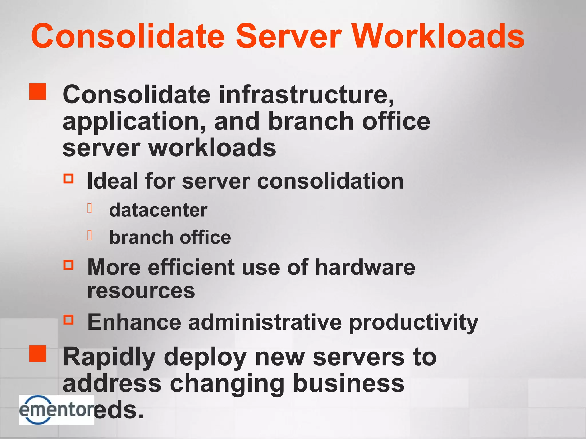 Consolidate Server Workloads
 Consolidate infrastructure,
application, and branch office
server workloads
 Ideal for server consolidation
 datacenter
 branch office
 More efficient use of hardware
resources
 Enhance administrative productivity
 Rapidly deploy new servers to
address changing business
needs.
 