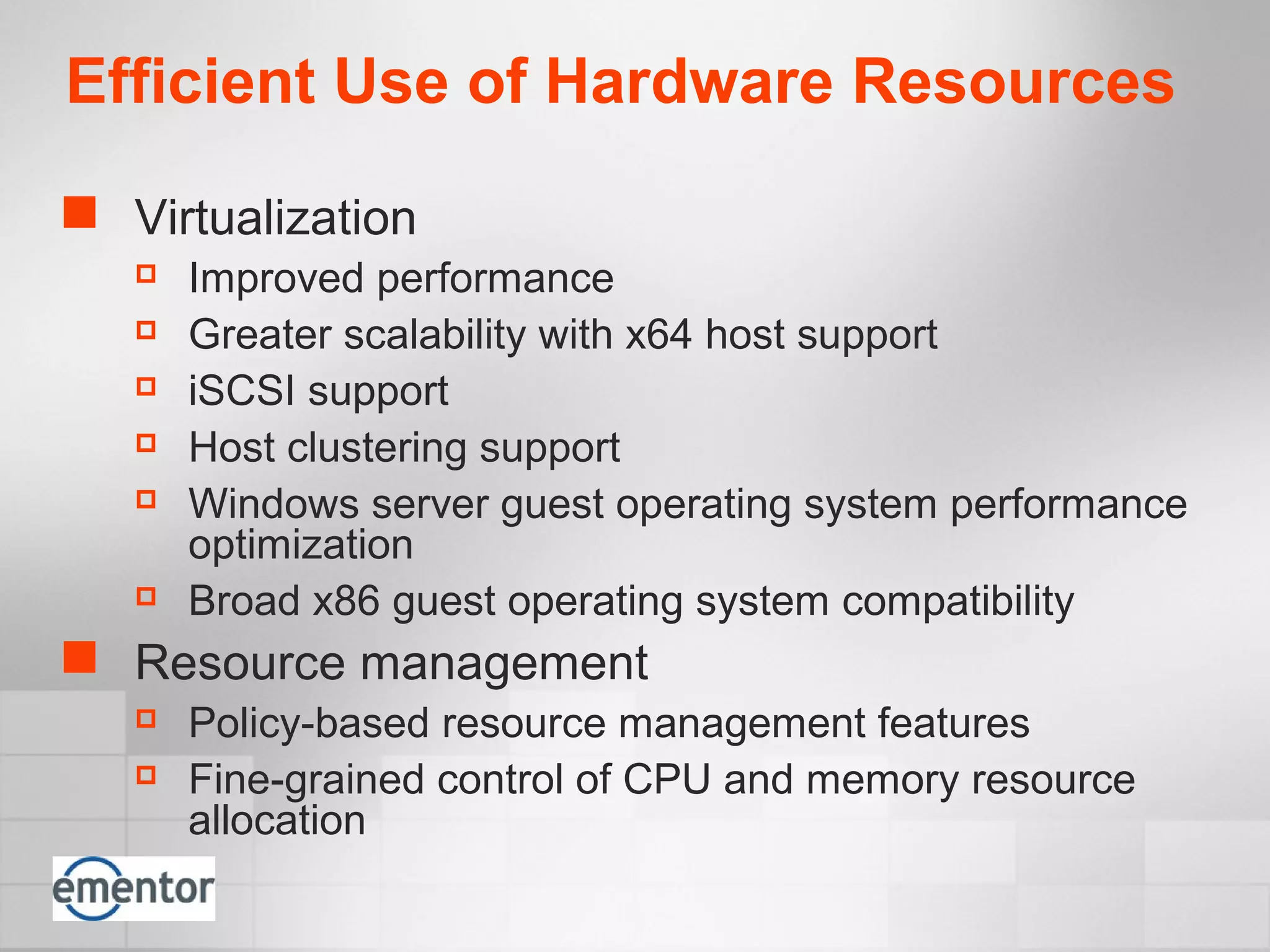 Efficient Use of Hardware Resources
 Virtualization
 Improved performance
 Greater scalability with x64 host support
 iSCSI support
 Host clustering support
 Windows server guest operating system performance
optimization
 Broad x86 guest operating system compatibility
 Resource management
 Policy-based resource management features
 Fine-grained control of CPU and memory resource
allocation
 